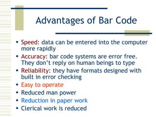 Advantages of Bar Code Speed:  data can be entered into the computer more rapidly Accuracy:  bar code systems are error free. They don’t reply on human beings to type  Reliability:  they have formats designed with built in error checking Easy to operate Reduced man power Reduction in paper work Clerical work is reduced 