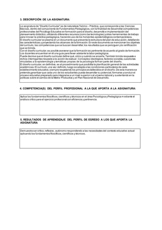3. DESCRIPCIÓN DE LA ASIGNATURA:
4. COMPETENCIA(S) DEL PERFIL PROFESIONAL A LA QUE APORTA A LA ASIGNATURA:
5. RESULTADOS DE APRENDIZAJE DEL PERFIL DE EGRESO A LOS QUE APORTA LA
ASIGNATURA
La asignatura de “Diseño Curricular” es de naturaleza Teórico - Práctica, que corresponde a las Ciencias
Básicas,dentro del componente de Fundamentos Pedagógicos,con la finalidad de desarrollar competencias
profesionales del Psicólogo Educativo en formación para el diseño,desarrollo e implementación del
planeamiento didáctico,utilizando diferentes recursos (como las tecnologías) yotras herramientas de trabajo
para innovar la práctica pedagógica,haciendo uso de los horizontes epistemológicos contemporáneos.
El diseño curricular se plasma en un documento que presenta la estructura del plan de educación,detallando
las características y proyectando los alcances de la formación.En este documento se mencionan los objetivos
del currículo, las competencias que se buscan desarrollar,los resultados que se persiguen yla certificación
que se brinda.
Con el diseño curricular,es posible aseverar que la formación es pertinente de acuerdo al grado de formación.
Los docentes encuentran en él una guía para llevar adelante la labor pedagógica.
Puede decirse que el diseño curricular define qué,cómo y cuándo se enseña.También brinda respuesta a
dichos interrogantes respecto a la acción de evaluar. Conceptos ideológicos,factores sociales,cuestiones
vinculadas a la epistemología y temáticas propias de la psicología forman parte del diseño.
El diseño curricular, en definitiva, es el procedimiento que posibilita la planificación general de las actividades
académicas.El currículo,una vez definido,luego se adapta a las condiciones particulares de cada
establecimiento educativo,siempre respetando los principios es tablecidos en el diseño.De esta manera se
pretende garantizar que cada uno de los estudiantes pueda desarrollar su potencial,formarse yconcluir el
proceso educativo preparado para integrarse a un nivel superior o al universo laboral y sustentando en la
políticas sobre el cambio de la Matriz Productiva y el Plan Nacional de Desarrollo.
Aplica los fundamentos filosóficos,científicos y técnicos en el área Psicológica yPedagógica m ediante el
análisis crítico para el ejercicio profesional con eficiencia y pertinencia.
Demuestra ser crítico,reflexivo, autónomo respondiendo a las necesidades del contexto educativo actual
aplicando los fundamentos filosóficos,científicos y técnicos.
 