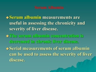 Serum albumin measurements are
useful in assessing the chronicity and
severity of liver disease.
The serum albumin concentration is
decreased in chronic liver disease.
Serial measurements of serum albumin
can be used to assess the severity of liver
disease.
Serum Albumin
 