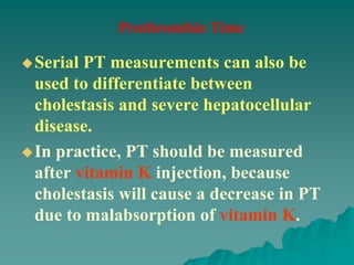 Serial PT measurements can also be
used to differentiate between
cholestasis and severe hepatocellular
disease.
In practice, PT should be measured
after vitamin K injection, because
cholestasis will cause a decrease in PT
due to malabsorption of vitamin K.
Prothrombin Time
 