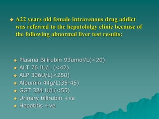  A22 years old female intravenous drug addict
was referred to the hepatololgy clinic because of
the following abnormal liver test results:
 Plasma Bilirubin 93umol/L(<20)
 ALT 76 IU/L (<42)
 ALP 306U/L(<250)
 Albumin 44g/L(35-45)
 GGT 324 U/L(<55)
 Urinary bilirubin +ve
 Hepatitis +ve
 