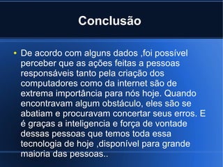 Conclusão 
● De acordo com alguns dados ,foi possível 
perceber que as ações feitas a pessoas 
responsáveis tanto pela criação dos 
computadores como da internet são de 
extrema importância para nós hoje. Quando 
encontravam algum obstáculo, eles são se 
abatiam e procuravam concertar seus erros. E 
é graças a inteligencia e força de vontade 
dessas pessoas que temos toda essa 
tecnologia de hoje ,disponível para grande 
maioria das pessoas.. 
