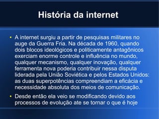 História da internet 
● A internet surgiu a partir de pesquisas militares no 
auge da Guerra Fria. Na década de 1960, quando 
dois blocos ideológicos e politicamente antagônicos 
exerciam enorme controle e influência no mundo, 
qualquer mecanismo, qualquer inovação, qualquer 
ferramenta nova poderia contribuir nessa disputa 
liderada pela União Soviética e pelos Estados Unidos: 
as duas superpotências compreendiam a eficácia e 
necessidade absoluta dos meios de comunicação. 
● Desde então ela veio se modificando devido aos 
processos de evolução ate se tornar o que é hoje 
 
