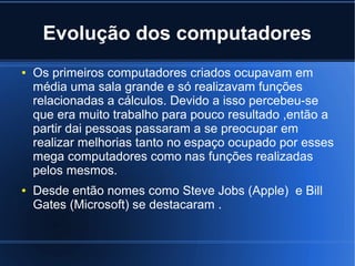 Evolução dos computadores 
● Os primeiros computadores criados ocupavam em 
média uma sala grande e só realizavam funções 
relacionadas a cálculos. Devido a isso percebeu-se 
que era muito trabalho para pouco resultado ,então a 
partir dai pessoas passaram a se preocupar em 
realizar melhorias tanto no espaço ocupado por esses 
mega computadores como nas funções realizadas 
pelos mesmos. 
● Desde então nomes como Steve Jobs (Apple) e Bill 
Gates (Microsoft) se destacaram . 
 