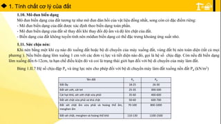 1. Tính chất cơ lý của đất
1.10. Mô đun biến dạng
Mô đun biến dạng của đất tương tự như mô đun đàn hồi của vật liệu đồng nhất, song còn có đặc điểm riêng:
- Mô đun biến dạng của đất được xác định theo biến dạng toàn phần.
- Mô đun biến dạng của đất sẽ thay đổi khi thay đổi độ ẩm và độ lèn chặt của đất.
- Biến dạng của đất không tuyến tính nên môđun biến dạng có thể đặc trưng khoảng ứng suất nhỏ.
1.11. Sức chịu nén:
Khi nén bằng một khí cụ nào đó xuống đất hoặc bộ di chuyển của máy xuống đất, vùng đất bị nén toàn diện (tất cả mọi
phương ). Nếu biến dạng lõm xuống 1 cm với các đơn vị lực và tiết diện nào đó, gọi là hệ số chịu đập. Còn nếu đã biến dạng
lõm xuống đến 6-12cm, ta hạn chế điều kiện đó và coi là trạng thái giới hạn đối với bộ di chuyển của máy làm đất.
Bảng 1.II.7 Hệ số chịu đập P0 và ứng lực nén cho phép đối với bộ di chuyển máy làm đất xuống nền đất Pd (kN/m2)
Tên đất P0 Pđ
Đất lầy 18-25 26-30
Đất sét ướt, cát tơi 25-35 300-500
Cát hạt khô, sét ướt chặt vừa phải 35-60 400-600
Đất sét chặt vừa phải và khá chặt 50-60 600-700
Đất sét chặt ẩm vừa phải và hoàng thổ ẩm,
mecghen ẩm
70-100 800-1000
Đất sét chặt, mecghen và hoàng thổ khô 110-130 1100-1500
 