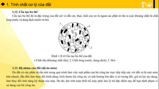 1. Tính chất cơ lý của đất
1.12. Cấu tạo ba thể
Cấu tạo ba thể đó là đặc trưng của đất sét và đất cát, thực chất của nó là ngoài các phần tử rắn ra (các khoáng chất) là chất
lỏng (nước và dung dịch muối) và hơi.
Hình 1.II.4 Cấu tạo ba thể của đất
1.Chất rắn (khoáng chất rắn); 2. Chất lỏng (nước, dung dịch); 3. Hơi
1.13. Độ nhám của đất (độ ăn mòn)
Do đất có các phần tử rắn nên trong quá trình làm việc một phần của bộ công tác trực tiếp tiếp xúc với đất và bị mài mòn
khá nhanh, dẫn đến làm thay đổi hình dáng, kích thước bộ công tác có ảnh hưởng lớn đến vị trí tương đối, giá trị lực tác dụng,
làm thay đổi tính năng kỹ thuật của máy. Do đó, khi tính toán thiết kế máy phải lưu lý tới đặc điểm này để hạn định phạm vi
sử dụng của bộ công tác.
 
