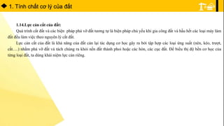 1. Tính chất cơ lý của đất
1.14.Lực cản cắt của đất:
Quá trình cắt đất và các biện pháp phá vỡ đất tương tự là biện pháp chủ yếu khi gia công đất và hầu hết các loại máy làm
đất đều làm việc theo nguyên lý cắt đất.
Lực cản cắt của đất là khả năng của đất cản lại tác dụng cơ học gây ra bởi tập hợp các loại ứng suất (nén, kéo, trượt,
cắt….) nhằm phá vỡ đất và tách chúng ra khỏi nền đất thành phoi hoặc các hòn, các cục đất. Để biểu thị độ bền cơ học của
từng loại đất, ta dùng khái niệm lực cản riêng.
 