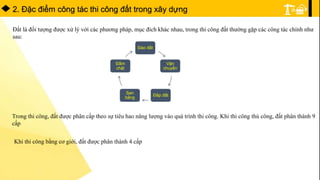 2. Đặc điểm công tác thi công đất trong xây dựng
Đất là đối tượng được xử lý với các phương pháp, mục đích khác nhau, trong thi công đất thường gặp các công tác chính như
sau:
Đào đất
Vận
chuyển
Đắp đất
San
bằng
Đầm
chặt
Trong thi công, đất được phân cấp theo sự tiêu hao năng lượng vào quá trình thi công. Khi thi công thủ công, đất phân thành 9
cấp
Khi thi công bằng cơ giới, đất được phân thành 4 cấp
 