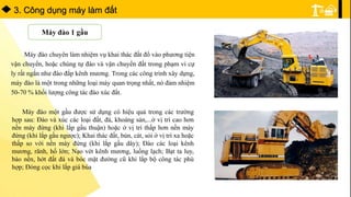 3. Công dụng máy làm đất
Máy đào 1 gầu
Máy đào chuyên làm nhiệm vụ khai thác đất đổ vào phương tiện
vận chuyển, hoặc chúng tự đào và vận chuyển đất trong phạm vi cự
ly rất ngắn như đào đắp kênh mương. Trong các công trình xây dựng,
máy đào là một trong những loại máy quan trọng nhất, nó đảm nhiệm
50-70 % khối lượng công tác đào xúc đất.
Máy đào một gầu được sử dụng có hiệu quả trong các trường
hợp sau: Đào và xúc các loại đất, đá, khoáng sản,...ở vị trí cao hơn
nền máy đứng (khi lắp gầu thuận) hoặc ở vị trí thấp hơn nền máy
đứng (khi lắp gầu ngược); Khai thác đất, bùn, cát, sỏi ờ vị trí xa hoặc
thấp so với nền máy đứng (khi lắp gầu dây); Đào các loại kênh
mương, rãnh, hố lớn; Nạo vét kênh mương, luồng lạch; Bạt ta luy,
bào nền, hớt đất đá và bóc mặt đường cũ khi lắp bộ công tác phù
hợp; Đóng cọc khi lắp giá búa
 