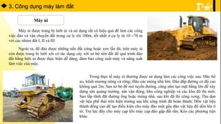 3. Công dụng máy làm đất
Máy ủi
Máy ủi được trang bị lưỡi ủi và sử dụng rất có hiệu quả để làm các công
việc đào và vận chuyển đất trong cự ly tới 100m, tốt nhất ở cự ly từ 10 70 m
với các nhóm đất I, II và III
Ngoài ra, để đào được những nền đất cứng hoặc xen lẫn đá, trên máy ủi
còn được trang bị lưỡi xới có tác dụng cày xới sơ bộ nền đất để quá trình đào
đất bằng lưỡi ủi được thực hiện dễ dàng, đảm bảo công suất máy và năng suất
làm việc của máy.
Trong thực tế máy ủi thường được sử dụng làm các công việc sau: Đào hồ
ao, kênh mương nông và rộng; Đào các móng nhà lớn; Đào đắp đường có độ cao
không quá 2m; San sơ bộ để mở tuyến đường, cũng như tạo mặt bằng lớn để xây
dựng sân quảng trường, sân vận động, khu công nghiệp và các khu đô thị mới;
San lắp rãnh đặt đường ống hoặc móng nhà, sau khi đã thi công xong; Thu dọn
vật liệu phế thải trên hiện trường sau khi công trình đã hoàn thành; Dồn vật liệu
thành đống cao để tạo điều kiện cho máy đào một gầu đào vật liệu đổ dồn lên ô
tô; Trợ lực đẩy cho máy cạp khi máy cạp đào gặp đất rắn; Kéo các phương tiện
khác.
 