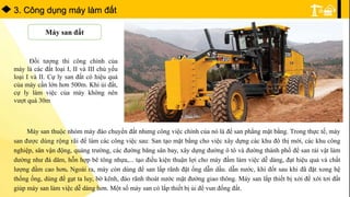 3. Công dụng máy làm đất
Máy san đất
Đối tượng thi công chính của
máy là các đất loại I, II và III chủ yếu
loại I và II. Cự ly san đất có hiệu quả
của máy cần lớn hơn 500m. Khi ủi đất,
cự ly làm việc của máy không nên
vượt quá 30m
Máy san thuộc nhóm máy đào chuyển đất nhưng công việc chính của nó là để san phẳng mặt bằng. Trong thực tế, máy
san được dùng rộng rãi để làm các công việc sau: San tạo mặt bằng cho việc xây dựng các khu đô thị mới, các khu công
nghiệp, sân vận động, quảng trường, các đường băng sân bay, xây dựng đường ô tô và đường thành phố để san rải vật làm
dường như đá dăm, hỗn hợp bê tông nhựa,... tạo điều kiện thuận lợi cho máy đầm làm việc dễ dàng, đạt hiệu quả và chất
lượng đầm cao hơn. Ngoài ra, máy còn dùng để san lấp rãnh đặt ống dẫn dầu. dẫn nước, khí đốt sau khi đã đặt xong hệ
thống ống, dùng để gạt ta luy, bờ kênh, đào rãnh thoát nước mặt đường giao thông. Máy san lắp thiết bị xới để xới tơi đất
giúp máy san làm việc dễ dàng hơn. Một số máy san có lắp thiết bị ủi để vun đống đất.
 