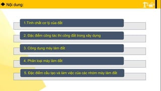 1.Tính chất cơ lý của đất
2. Ðặc điểm công tác thi công đất trong xây dựng
3. Công dụng máy làm đất
4. Phân loại máy làm đất
5. Ðặc điểm cấu tạo và làm việc của các nhóm máy làm đất
Nội dung:
 