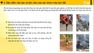 5. Ðặc điểm cấu tạo và làm việc của các nhóm máy làm đất
Để mở rộng công dụng của máy đào thủy lực một gầu, đặc biệt là máy đào gầu nghịch, có thể lắp với nhiều loại bộ công tác
khác nhau vào vị trí của gầu hoặc vị trí khác trên tay gầu thông qua khớp tháo lắp nhanh để thực hiện các công việc như sau
 Búa thủy lực được tích hợp với máy đào để phá bỏ nền cứng,
phá đá khi thi công nền đường;
 Kìm phá bê tông cốt thép được tích hợp với máy đào để bóp
vỡ bê tông và cắt cốt thép;
 Đầm bàn rung để đầm nén mái ta luy, nền đường, nền hố
móng hoặc dưới rãnh;
 Đĩa cắt được tích hợp với máy và được sử dụng trong thi
công để cắt thép, bê tông cốt thép, cây cối
 