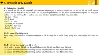 1. Tính chất cơ lý của đất
1.1 Thành phần cấp phối
Các loại đất sét, đất cát, đất tảng là kết quả của quá trình phân huỷ tự nhiên và chuyển hoá của hai loại đất đá và đất pha đá.
Các loại đất trên được tạo ra bởi các hòn – các cục, hạt các phần tử nhỏ của đất, nước, muối hoà tan cũng như các dung dịch
và hơi. Tỷ lệ các hạt trong đất có kích cỡ khác nhau tính theo trọng lượng xác định bằng phần trăm.
- Đá dăm > 40mm.
- Sỏi 2- 4mm.
- Cát 0,25- 2 mm.
- Cát tinh 0,05 – 0,25 mm.
- Bụi 0,005 – 0,05 mm.
- Bụi sột < 0,005 mm.
1.2. Tỷ trọng riêng ( tỷ trọng )
Trọng lượng riêng của đất là trọng lượng một đơn vị thể tích ở độ ẩm tự nhiên. Trọng lượng riêng của đất phụ thuộc vào loại
đất.
1.3. Độ tơi xốp đặc trưng bằng hệ số tơi.
Hệ số tơi là tỷ số giữa thể tích của đất sau khi làm tơi với thể tích ban đầu ở trạng thái chặt
Độ tơi của đất sẽ khác nhau khi đào bằng các loại máy khác nhau và ở các độ ẩm khác nhau.
Độ tơi của đất sẽ khác nhau khi đào bằng các loại máy khác nhau và ở các độ ẩm khác nhau.
 