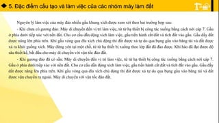 5. Ðặc điểm cấu tạo và làm việc của các nhóm máy làm đất
Nguyên lý làm việc của máy đào nhiều gầu khung xích được xem xét theo hai trường hợp sau:
- Khi chưa có gương đào: Máy di chuyển đến vị trí làm việc, từ từ hạ thiết bị công tác xuống bằng cách nới cáp 7. Gầu
ở phía dưới tiếp xúc với nền đất. Cho cơ cấu dẫn động xích làm việc, gầu tiến hành cắt đất và tích đất vào gầu. Gầu đầy đất
được nâng lên phía trên. Khi gầu vòng qua đĩa xích chủ động thì đất được xả tự do qua bụng gầu vào băng tải và đất được
xả ra khỏi guồng xích. Máy đứng yên tại một chỗ, từ từ hạ thiết bị xuống theo lớp đất đã đào được. Khi hào đã đạt được độ
sâu thiết kế, bắt đầu cho máy di chuyển với vận tốc đào đất.
- Khi gương đào đã có sẵn: Máy di chuyển đến vị trí làm việc, từ từ hạ thiết bị công tác xuống bằng cách nới cáp 7.
Gầu ở phía dưới tiếp xúc với nền đất. Cho cơ cấu dẫn động xích làm việc, gầu tiến hành cắt đất và tích đất vào gầu. Gầu đầy
đất được nâng lên phía trên. Khi gầu vòng qua đĩa xích chủ động thì đất được xả tự do qua bụng gầu vào băng tải và đất
được vận chuyển ra ngoài. Máy di chuyển với vận tốc đào đất.
 