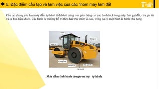 5. Ðặc điểm cấu tạo và làm việc của các nhóm máy làm đất
Cấu tạo chung của loại máy đầm tự hành tĩnh bánh cứng trơn gồm động cơ, các bánh lu, khung máy, bàn gạt đất, cửa gia tải
và ca bin điều khiển. Các bánh lu thường bố trí theo hai trục trước và sau, trong đó có một bánh là bánh chủ động
Máy đầm tĩnh bánh cứng trơn loại tự hành
 