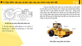 5. Ðặc điểm cấu tạo và làm việc của các nhóm máy làm đất
Sơ đồ cấu tạo máy đầm tĩnh chân cừu
1- Xe kéo một trục (gồm động cơ và ca bin); 2-
Khung kéo; 3- Bánh lu (trống lăn); 4- Vấu chân
cừu; 5-Cửa gia tải.
Cấu tạo loại đầm tĩnh chân cừu tự hành gồm có một bánh
lu trơn được gá trên khung kéo và được bao quanh bằng những
vành đai trên có gắn những vấu hình “chân cừu”. Trong lòng
trống rỗng, trên mặt bánh lu có khoét các cửa (nắp) để đổ nước,
cát, xỉ gang nhằm tăng (giảm) trọng lượng theo yêu cầu khi máy
đầm lèn. Để hạn chế sự dính bám của đất vào vấu chân cừu, trên
trống có lắp các tấm gạt đất.
Máy đầm rung chân cừu Sakai
 