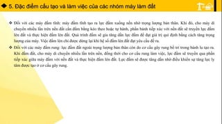 5. Ðặc điểm cấu tạo và làm việc của các nhóm máy làm đất
 Đối với các máy đầm tĩnh: máy đầm tĩnh tạo ra lực đầm xuống nền nhờ trọng lượng bản thân. Khi đó, cho máy di
chuyển nhiều lần trên nền đất cần đầm bằng kéo theo hoặc tự hành, phần bánh tiếp xúc với nền đất sẽ truyền lực đầm
lèn đất và thực hiện đầm lèn đất. Quá trình đầm sẽ gia tăng dần lực đầm để đạt giá trị qui định bằng cách tăng trọng
lượng của máy. Việc đầm lèn chỉ được dừng lại khi hệ số đầm lèn đất đạt yêu cầu đề ra.
 Đối với các máy đầm rung: lực đầm đất ngoài trọng lượng bản thân còn do cơ cấu gây rung bố trí trong bánh lu tạo ra.
Khi đầm đất, cho máy di chuyển nhiều lần trên nền, đồng thời cho cơ cấu rung làm việc, lực đầm sẽ truyền qua phần
tiếp xúc giữa máy đầm với nền đất và thực hiện đầm lèn đất. Lực đầm sẽ được tăng dần nhờ điều khiển sự tăng lực ly
tâm được tạo ở cơ cấu gây rung.
 