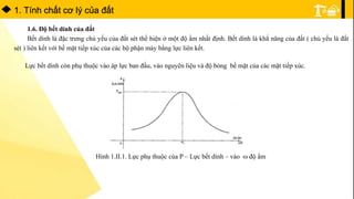 1. Tính chất cơ lý của đất
1.6. Độ bết dính của đất
Bết dính là đặc trưng chủ yếu của đất sét thể hiện ở một độ ẩm nhất định. Bết dính là khẳ năng của đất ( chủ yếu là đất
sét ) liên kết với bề mặt tiếp xúc của các bộ phận máy bằng lực liên kết.
Lực bết dính còn phụ thuộc vào áp lực ban đầu, vào nguyên liệu và độ bóng bề mặt của các mặt tiếp xúc.
Hình 1.II.1. Lực phụ thuộc của P – Lực bết dính – vào  độ ẩm
 