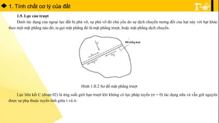1. Tính chất cơ lý của đất
1.9. Lực cản trượt
Dưới tác dụng của ngoại lực đất bị phá vỡ, sự phá vỡ đó chủ yếu do sự dịch chuyển tương đối của hạt này với hạt khác
theo một mặt phẳng nào đó, ta gọi mặt phẳng đó là mặt phẳng trượt, hoặc mặt phẳng dịch chuyển.
Hình 1.II.2 Sơ đồ mặt phẳng trượt
Lực liên kết C (đoạn 02) là ứng suất giới hạn trượt khi không có lực pháp tuyến ( = 0) tác dụng nữa và vẫn giữ nguyên
được sự phụ thuộc tuyến tính giữa  và .
 