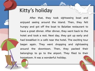 After that, they took sightseeing boat and
enjoyed seeing around the island. Then, they felt
hungry and got off the boat to Balatiae restaurant to
have a great dinner. After dinner, they went back to the
hotel and took a rest. Next day, they got up early and
had breakfast in a café near the hotel. The exciting tour
began again. They went shopping and sightseeing
around the downtown. Then, they packed their
belongings to go to the airport. They flied to their
hometown. It was a wonderful holiday.
Kitty’s holiday
 