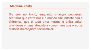 Diz que no inicio, enquanto crianças pequenas,
sentimos que entre nós e o mundo circundante não a
diferença, que é tudo uma mesma e única coisa,
criando-se ai uma atmosfera comum em que o eu se
dissolve no conjunto social maior.
Marleau- Ponty
 