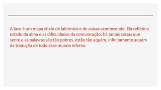 A face é um mapa cheio de labirintos e de coisas acontecendo. Ela reflete o
estado da alma e as dificuldades da comunicação: há tantas coisas que
sente e as palavras são tão pobres, estão tão aquém, infinitamente aquém
da tradução de todo esse mundo inferior.
 