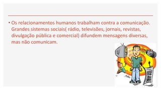 • Os relacionamentos humanos trabalham contra a comunicação.
Grandes sistemas sociais( rádio, televisões, jornais, revistas,
divulgação pública e comercial) difundem mensagens diversas,
mas não comunicam.
 