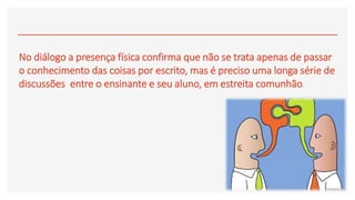 No diálogo a presença física confirma que não se trata apenas de passar
o conhecimento das coisas por escrito, mas é preciso uma longa série de
discussões entre o ensinante e seu aluno, em estreita comunhão.
 