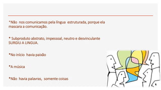 *Não nos comunicamos pela língua estruturada, porque ela
mascara a comunicação.
* Subproduto abstrato, impessoal, neutro e desvinculante
SURGIU A LINGUA.
*No início havia paixão
*A música
*Não havia palavras, somente coisas
 