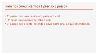 Para nos comunicarmos é preciso 3 passos
• 1° passo : que uma pessoa nos passe um sinal
• 2° passo : que a gente perceba o sinal
• 3° passo : que a gente entenda e envie outro sinal de que entendemos.
 