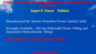 © Clearsky Pharmacy
Treat Erectile Dysfunction and Premature Ejaculation at the
Same Time
Super P-Force Tablets
Manufactured By: Sunrise Remedies Private Limited, India
Strengths Available: 160 mg (Sildenafil Citrate 100mg and
Dapoxetine Hydrochloride 60mg)
More details on Super P-Force Tablets
 