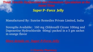 © Clearsky Pharmacy
Treat Erectile Dysfunction and Premature Ejaculation at the
Same Time
Super P-Force Jelly
Manufactured By: Sunrise Remedies Private Limited, India
Strengths Available: 160 mg (Sildenafil Citrate 100mg and
Dapoxetine Hydrochloride 60mg) packed in a 5 gm sachet
in orange flavor
More details on Super P-Force Jelly
 