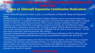© Clearsky Pharmacy
Treat Erectile Dysfunction and Premature Ejaculation at the
Same Time
Uses of Sildenafil Dapoxetine Combination Medications
Generic Sildenafil Dapoxetine tablets or jelly, is a combination of Sildenafil 100mg and Dapoxetine
60mg.
Sildenafil Citrate is a is a phosphodiesterase-5 (PDE5) inhibitor used to treat erectile dysfunction.
Erectile dysfunction is a condition where the penis does not harden and expand when a man is sexually
excited, or when he cannot keep an erection. When a man is sexually stimulated, his body's normal
response is to increase blood flow to his penis to produce an erection. By controlling the enzyme,
sildenafil helps to maintain an erection after the penis is stroked. Without physical action to the penis,
such as that occurring during sexual intercourse, Sildenafil will not work to cause an erection. At least
two-thirds of men have improved erections after taking it.
Dapoxetine Hydrochloride is used for the treatment of Premature Ejaculation (PE) in adult men aged
18 to 64 years. Dapoxetine Hydrochloride must only be prescribed to patients who meet all the
following criteria:
An intravaginal ejaculatory latency time (IELT) of less than two minutes; and Persistent or recurrent
ejaculation with minimal sexual stimulation before, on, or shortly after penetration and before the
patient wishes; and marked personal distress or interpersonal difficulty as a consequence of PE; and
poor control over ejaculation; and a history of premature ejaculation in the majority of intercourse
attempts over the prior 6 months.
 
