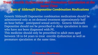© Clearsky Pharmacy
Treat Erectile Dysfunction and Premature Ejaculation at the
Same Time
Uses of Sildenafil Dapoxetine Combination Medications
Generic Sildenafil Dapoxetine combination medications should be
administered only as on-demand treatment approximately half
an hour before anticipated sexual activity. Generic Sildenafil
Dapoxetine should not be prescribed to delay ejaculation in men
who have not been diagnosed with PE.
This medicine should only be prescribed to adult men aged
between 18 to 64 years to treat erectile dysfunction as well as
premature ejaculation at the same time.
 