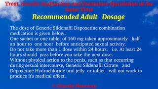 © Clearsky Pharmacy
Treat Erectile Dysfunction and Premature Ejaculation at the
Same Time
Recommended Adult Dosage
The dose of Generic Sildenafil Dapoxetine combination
medication is given below:
One sachet or one tablet of 160 mg taken approximately half
an hour to one hour before anticipated sexual activity.
Do not take more than 1 dose within 24 hours. i.e. At least 24
hours should pass before you take the next dose.
Without physical action to the penis, such as that occurring
during sexual intercourse, Generic Sildenafil Citrate and
Dapoxetine Hydrochloride oral jelly or tablet will not work to
produce it's medical effect.
 