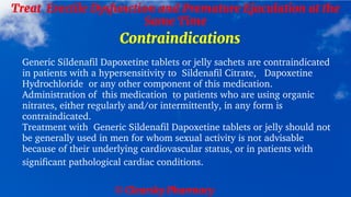 © Clearsky Pharmacy
Treat Erectile Dysfunction and Premature Ejaculation at the
Same Time
Contraindications
Generic Sildenafil Dapoxetine tablets or jelly sachets are contraindicated
in patients with a hypersensitivity to Sildenafil Citrate, Dapoxetine
Hydrochloride or any other component of this medication.
Administration of this medication to patients who are using organic
nitrates, either regularly and/or intermittently, in any form is
contraindicated.
Treatment with Generic Sildenafil Dapoxetine tablets or jelly should not
be generally used in men for whom sexual activity is not advisable
because of their underlying cardiovascular status, or in patients with
significant pathological cardiac conditions.
 