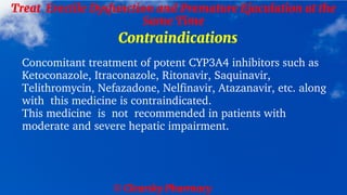 © Clearsky Pharmacy
Treat Erectile Dysfunction and Premature Ejaculation at the
Same Time
Contraindications
Concomitant treatment of potent CYP3A4 inhibitors such as
Ketoconazole, Itraconazole, Ritonavir, Saquinavir,
Telithromycin, Nefazadone, Nelfinavir, Atazanavir, etc. along
with this medicine is contraindicated.
This medicine is not recommended in patients with
moderate and severe hepatic impairment.
 