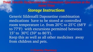 © Clearsky Pharmacy
Treat Erectile Dysfunction and Premature Ejaculation at the
Same Time
Storage Instructions
Generic Sildenafil Dapoxetine combination
medications have to be stored at controlled
room temperature i.e. from 20°C to 25°C (68°F
to 77°F) with excursions permitted between
15° to 30°C (59° to 86°F).
Keep this as well as all other medicines away
from children and pets.
 