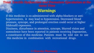© Clearsky Pharmacy
Treat Erectile Dysfunction and Premature Ejaculation at the
Same Time
Warnings
If this medicine is co-administered with alpha-blockers or anti-
hypertensives, it may lead to hypotension. Decreased blood
pressure, syncope, and prolonged erection could occur at higher
Sildenafil exposures.
Dizziness, disturbance in attention, syncope, blurred vision and
somnolence have been reported in patients receiving Dapoxetine,
a constituent of this medicine. Patients must be told not to use
this medicine in combination with recreational drugs.
 