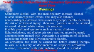 © Clearsky Pharmacy
Treat Erectile Dysfunction and Premature Ejaculation at the
Same Time
Warnings
Combining alcohol with this medicine may increase alcohol-
related neurocognitive effects and may also enhance
neurocardiogenic adverse events such as syncope, thereby increasing
the risk of accidental injury; therefore, patients must be advised
to avoid alcohol while taking this medicine.
Possibly prodromal symptoms such as nausea, dizziness /
lightheadedness, and diaphoresis were reported more frequently
among patients treated with Dapoxetine, a constituent of Sildenafil
Dapoxetine tablets and jelly compared to placebo.
An orthostatic test must be carried out before starting therapy.
In case of a history of documented or suspected orthostatic
reaction, treatment with this medicine should be avoided.
 