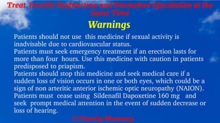 © Clearsky Pharmacy
Treat Erectile Dysfunction and Premature Ejaculation at the
Same Time
Warnings
Patients should not use this medicine if sexual activity is
inadvisable due to cardiovascular status.
Patients must seek emergency treatment if an erection lasts for
more than four hours. Use this medicine with caution in patients
predisposed to priapism.
Patients should stop this medicine and seek medical care if a
sudden loss of vision occurs in one or both eyes, which could be a
sign of non arteritic anterior ischemic optic neuropathy (NAION).
Patients must cease using Sildenafil Dapoxetine 160 mg and
seek prompt medical attention in the event of sudden decrease or
loss of hearing.
 