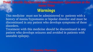 © Clearsky Pharmacy
Treat Erectile Dysfunction and Premature Ejaculation at the
Same Time
Warnings
This medicine must not be administered to patients with a
history of mania/hypomania or bipolar disorder and must be
discontinued in any patient who develops symptoms of these
disorders.
Treatment with this medicine should be discontinued in any
patient who develops seizures and avoided in patients with
unstable epilepsy.
 