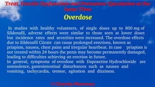 © Clearsky Pharmacy
Treat Erectile Dysfunction and Premature Ejaculation at the
Same Time
Overdose
In studies with healthy volunteers, of single doses up to 800 mg of
Sildenafil, adverse effects were similar to those seen at lower doses
but incidence rates and severities were increased. The overdose effects
due to Sildenafil Citrate can cause prolonged erections, known as
priapism, nausea, chest pains and irregular heartbeat. In case priapism is
not treated within 24 hours the penis may become permanently damaged,
leading to difficulties achieving an erection in future.
In general, symptoms of overdose with Dapoxetine Hydrochloride are
somnolence, gastrointestinal disturbances such as nausea and
vomiting, tachycardia, tremor, agitation and dizziness.
 
