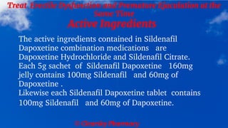 © Clearsky Pharmacy
Treat Erectile Dysfunction and Premature Ejaculation at the
Same Time
Active Ingredients
The active ingredients contained in Sildenafil
Dapoxetine combination medications are
Dapoxetine Hydrochloride and Sildenafil Citrate.
Each 5g sachet of Sildenafil Dapoxetine 160mg
jelly contains 100mg Sildenafil and 60mg of
Dapoxetine .
Likewise each Sildenafil Dapoxetine tablet contains
100mg Sildenafil and 60mg of Dapoxetine.
 
