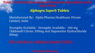 © Clearsky Pharmacy
Treat Erectile Dysfunction and Premature Ejaculation at the
Same Time
Alphagra Superb Tablets
Manufactured By: Alpha-Pharma Healthcare Private
Limited, India
Strengths Available: Strengths Available: 160 mg
(Sildenafil Citrate 100mg and Dapoxetine Hydrochloride
60mg)
More details on Alphagra Superb Tablets
 