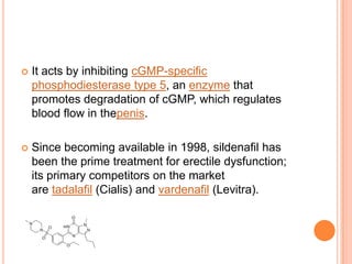  It acts by inhibiting cGMP-specific
phosphodiesterase type 5, an enzyme that
promotes degradation of cGMP, which regulates
blood flow in thepenis.
 Since becoming available in 1998, sildenafil has
been the prime treatment for erectile dysfunction;
its primary competitors on the market
are tadalafil (Cialis) and vardenafil (Levitra).
 