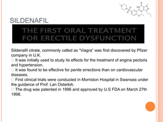 SILDENAFIL
Sildenafil citrate, commonly called as “Viagra” was first discovered by Pfizer
company in U.K.
It was initially used to study its effects for the treatment of angina pectoris
and hypertension.
It was found to be effective for penile errections than on cardiovascular
diseases.
First clinical trials were conducted in Morriston Hospital in Swansea under
the guidance of Prof. Lan Osterloh.
The drug was patented in 1996 and approved by U.S FDA on March 27th
1998.
 